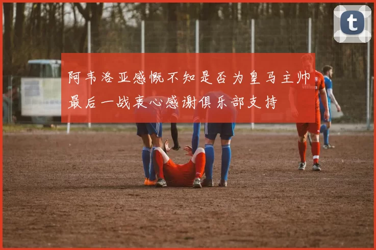 阿韦洛亚感慨不知是否为皇马主帅最后一战衷心感谢俱乐部支持