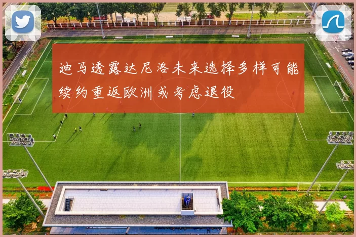 迪马透露达尼洛未来选择多样可能续约重返欧洲或考虑退役