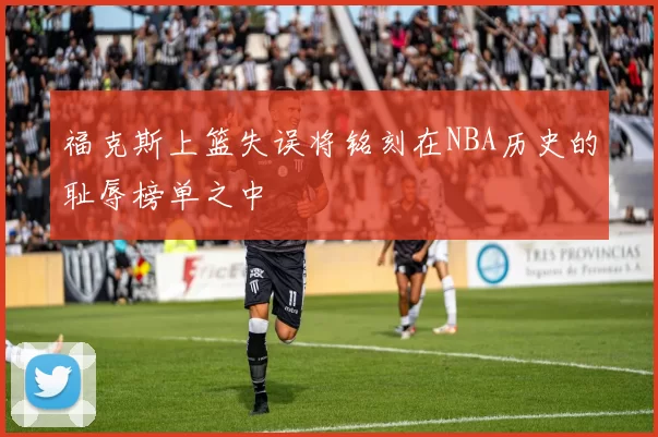 福克斯上篮失误将铭刻在NBA历史的耻辱榜单之中