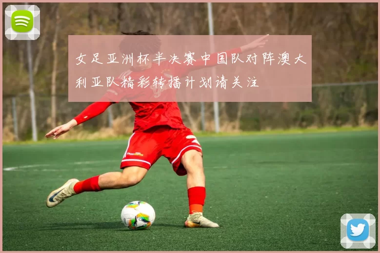 女足亚洲杯半决赛中国队对阵澳大利亚队精彩转播计划请关注
