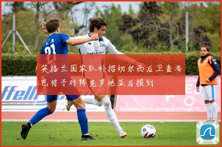 英格兰国家队补招切尔西后卫查洛巴将于对阵克罗地亚后报到
