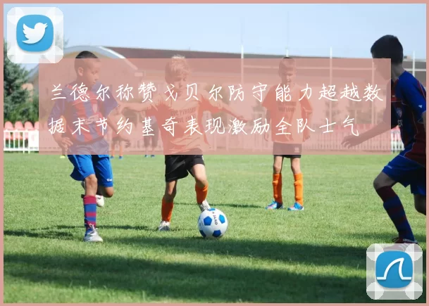 兰德尔称赞戈贝尔防守能力超越数据末节约基奇表现激励全队士气