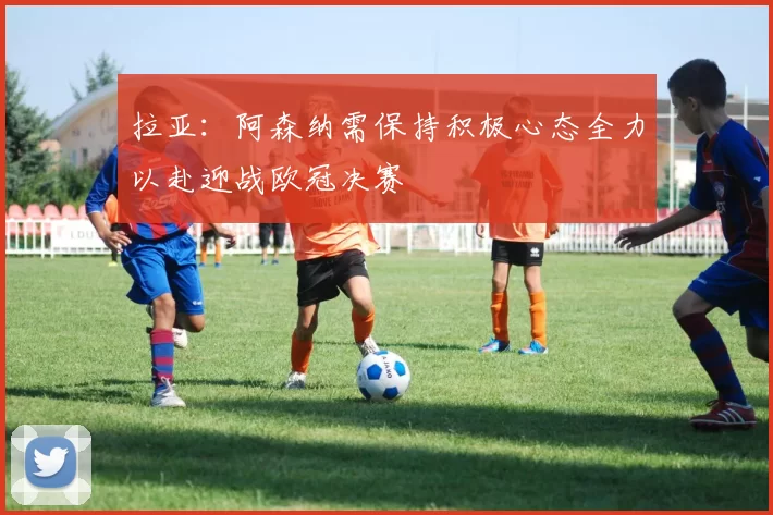 拉亚：阿森纳需保持积极心态全力以赴迎战欧冠决赛