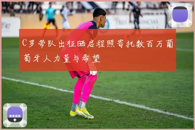 C罗带队出征晒启程照寄托数百万葡萄牙人力量与希望