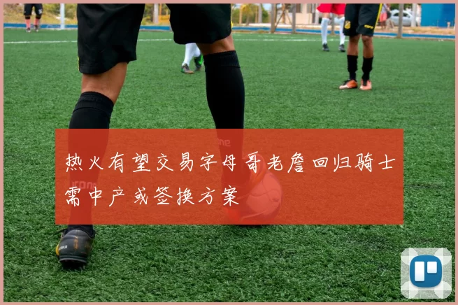 热火有望交易字母哥老詹回归骑士需中产或签换方案