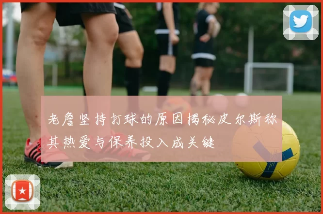 老詹坚持打球的原因揭秘皮尔斯称其热爱与保养投入成关键