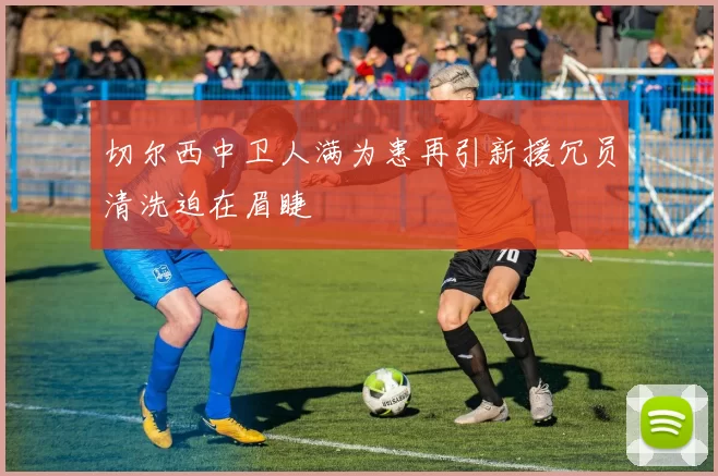 切尔西中卫人满为患再引新援冗员清洗迫在眉睫