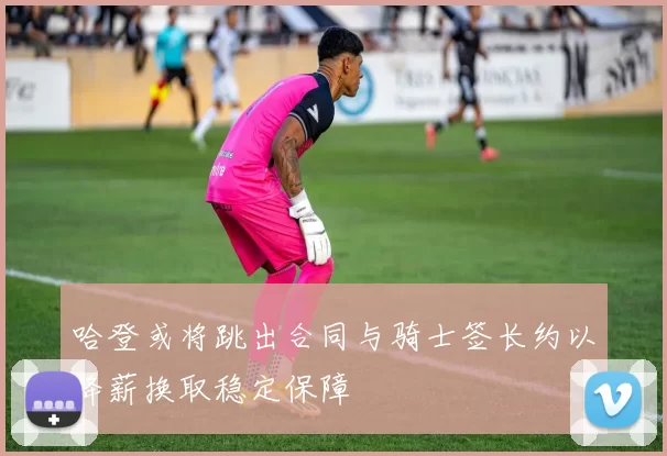 哈登或将跳出合同与骑士签长约以降薪换取稳定保障