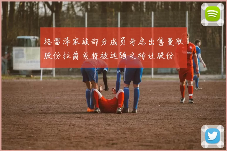 格雷泽家族部分成员考虑出售曼联股份拉爵或将被迫随之转让股份