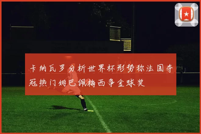 卡纳瓦罗分析世界杯形势称法国夺冠热门姆巴佩梅西争金球奖