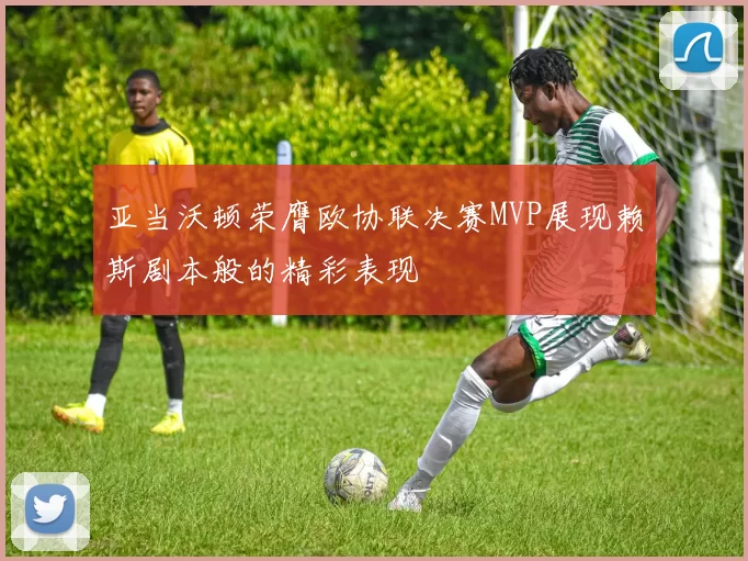 亚当沃顿荣膺欧协联决赛MVP展现赖斯剧本般的精彩表现
