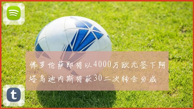 佛罗伦萨即将以4000万欧元签下阿塔乌迪内斯将获30二次转会分成
