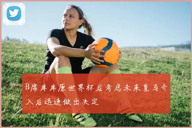 B席库库原世界杯后考虑未来皇马介入后迅速做出决定