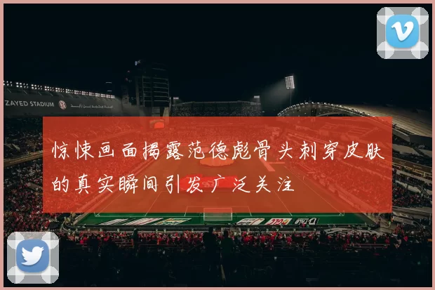 惊悚画面揭露范德彪骨头刺穿皮肤的真实瞬间引发广泛关注