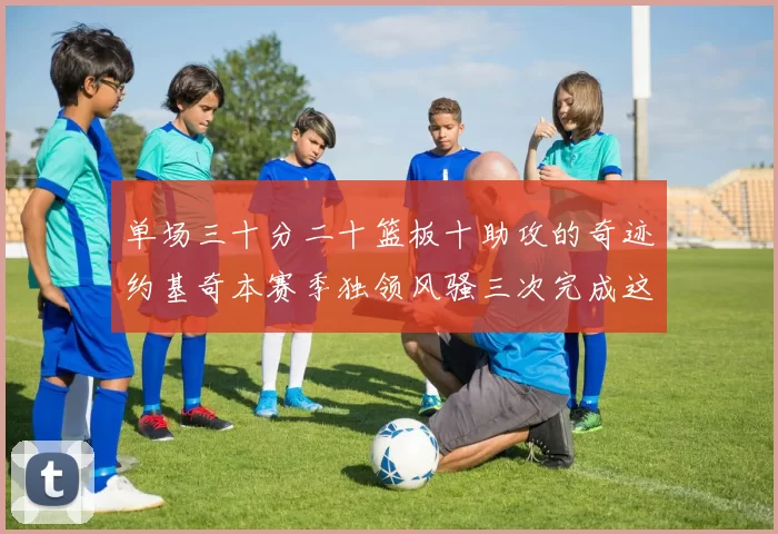 单场三十分二十篮板十助攻的奇迹约基奇本赛季独领风骚三次完成这一壮举
