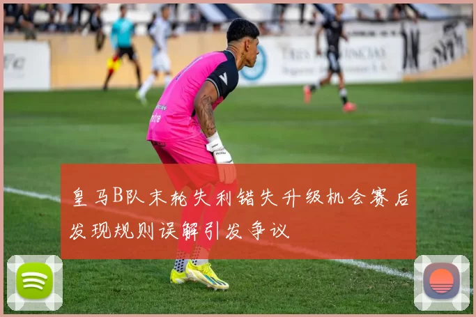 皇马B队末轮失利错失升级机会赛后发现规则误解引发争议