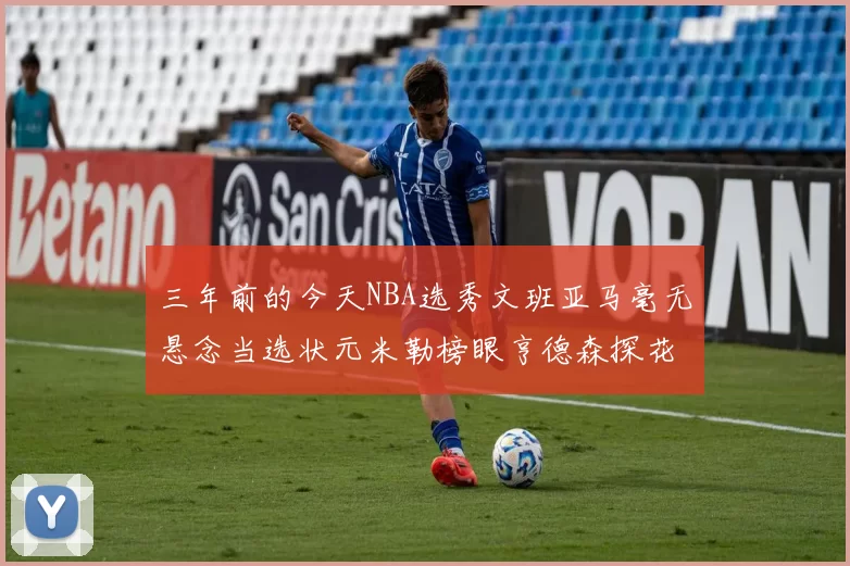 三年前的今天NBA选秀文班亚马毫无悬念当选状元米勒榜眼亨德森探花成就传奇时刻