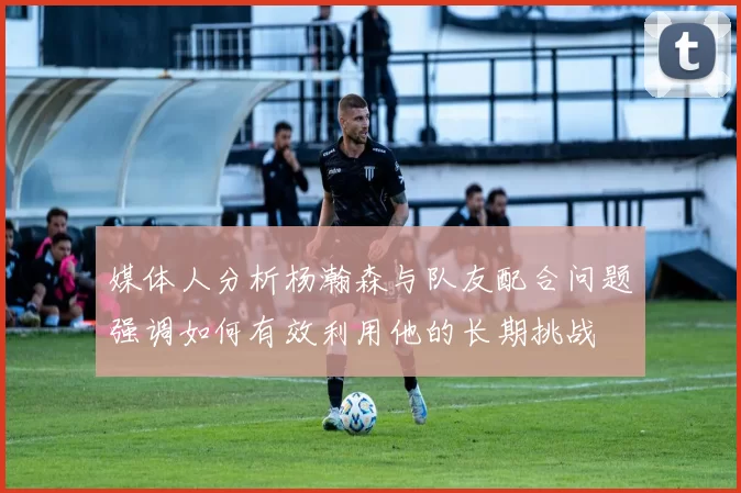 媒体人分析杨瀚森与队友配合问题强调如何有效利用他的长期挑战