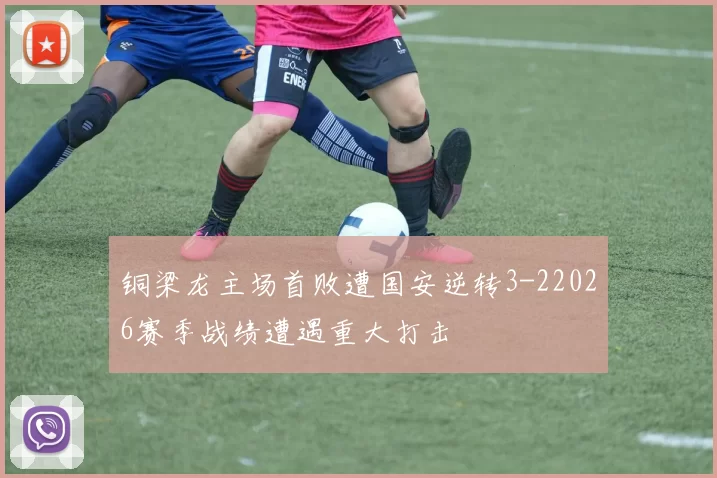铜梁龙主场首败遭国安逆转3-22026赛季战绩遭遇重大打击