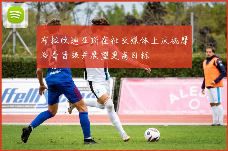 布拉欣迪亚斯在社交媒体上庆祝摩洛哥晋级并展望更高目标