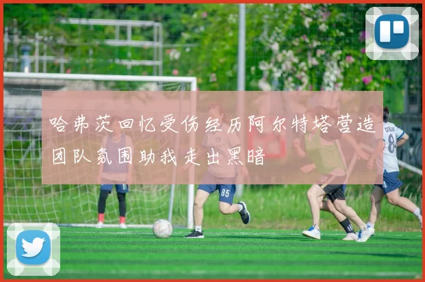 哈弗茨回忆受伤经历阿尔特塔营造团队氛围助我走出黑暗
