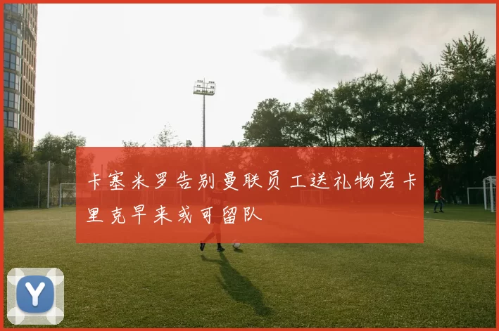 卡塞米罗告别曼联员工送礼物若卡里克早来或可留队