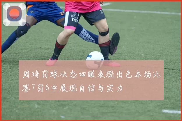周琦罚球状态回暖表现出色本场比赛7罚6中展现自信与实力