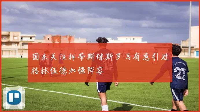 国米关注柯蒂斯琼斯罗马有意引进格林伍德加强阵容