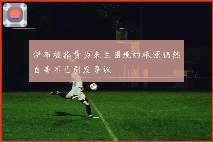伊布被指责为米兰困境的根源仍然自夸不已引发争议