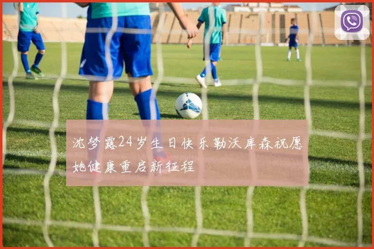 沈梦露24岁生日快乐勒沃库森祝愿她健康重启新征程